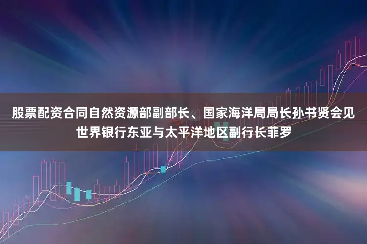 股票配资合同自然资源部副部长、国家海洋局局长孙书贤会见世界银行东亚与太平洋地区副行长菲罗