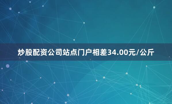 炒股配资公司站点门户相差34.00元/公斤