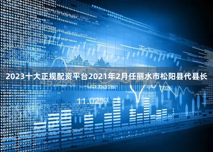 2023十大正规配资平台2021年2月任丽水市松阳县代县长